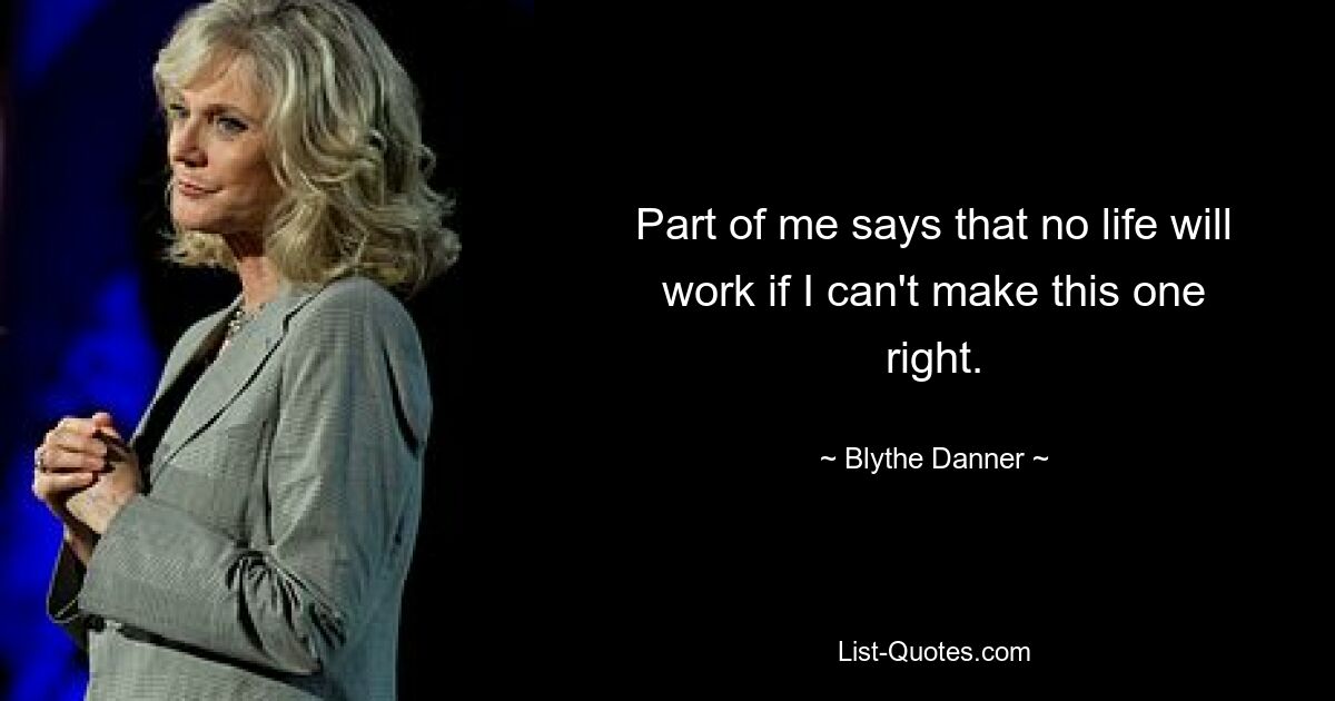 Part of me says that no life will work if I can't make this one right. — © Blythe Danner