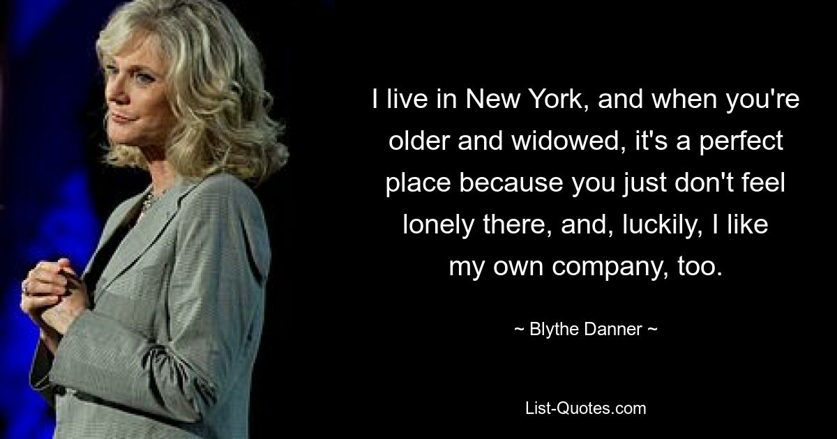 I live in New York, and when you're older and widowed, it's a perfect place because you just don't feel lonely there, and, luckily, I like my own company, too. — © Blythe Danner