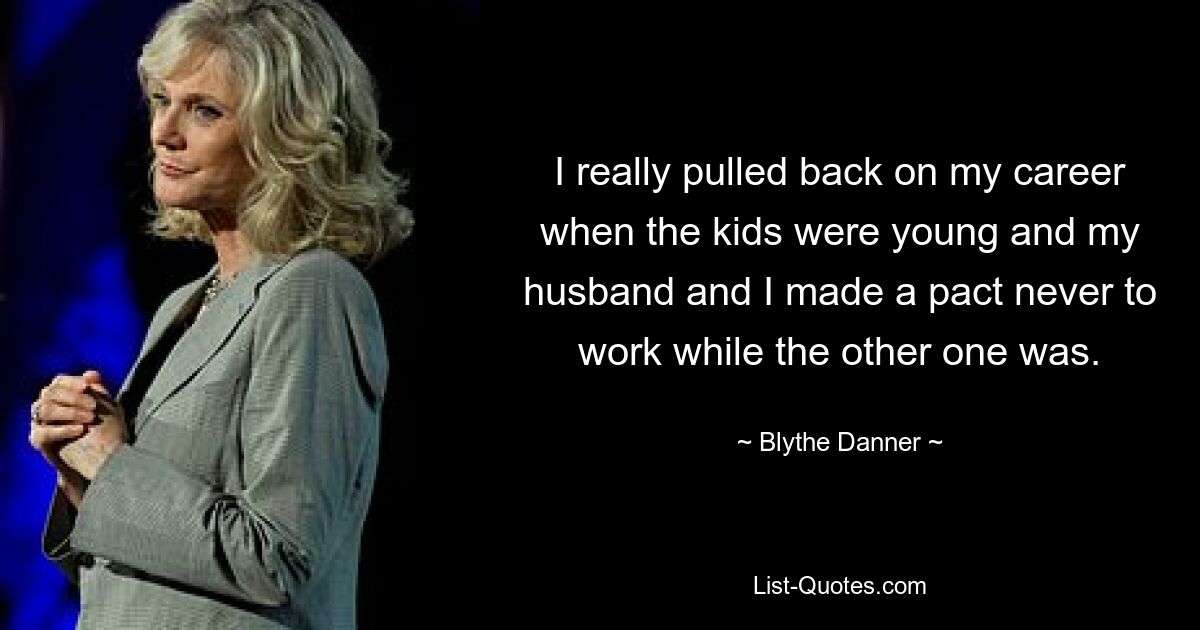 I really pulled back on my career when the kids were young and my husband and I made a pact never to work while the other one was. — © Blythe Danner