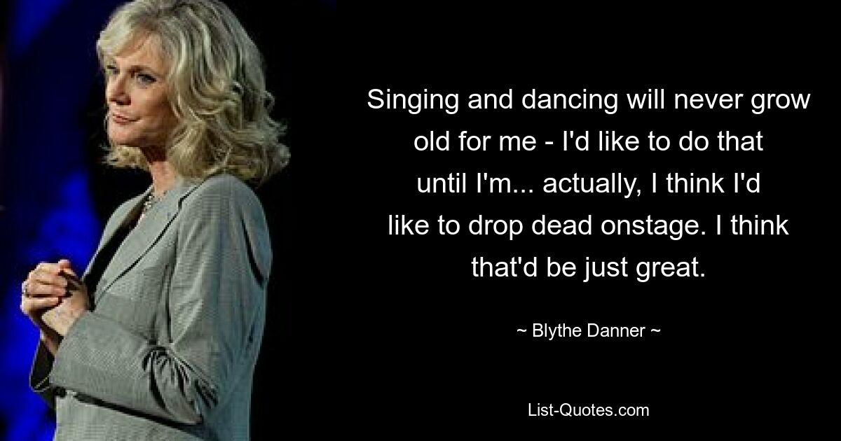 Singing and dancing will never grow old for me - I'd like to do that until I'm... actually, I think I'd like to drop dead onstage. I think that'd be just great. — © Blythe Danner