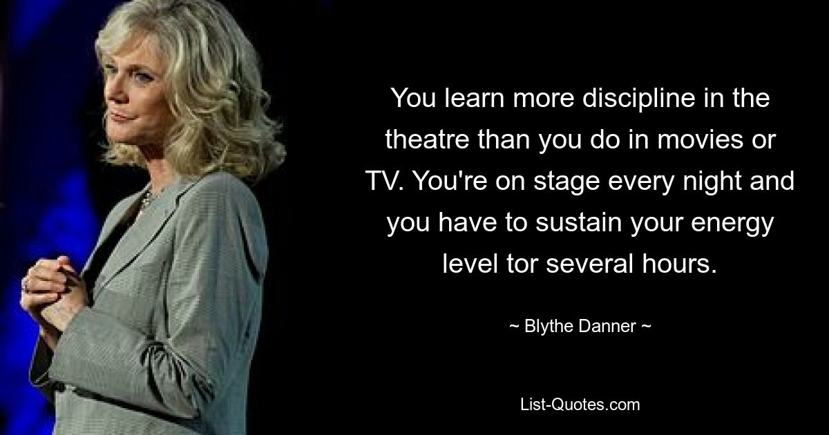 You learn more discipline in the theatre than you do in movies or TV. You're on stage every night and you have to sustain your energy level tor several hours. — © Blythe Danner