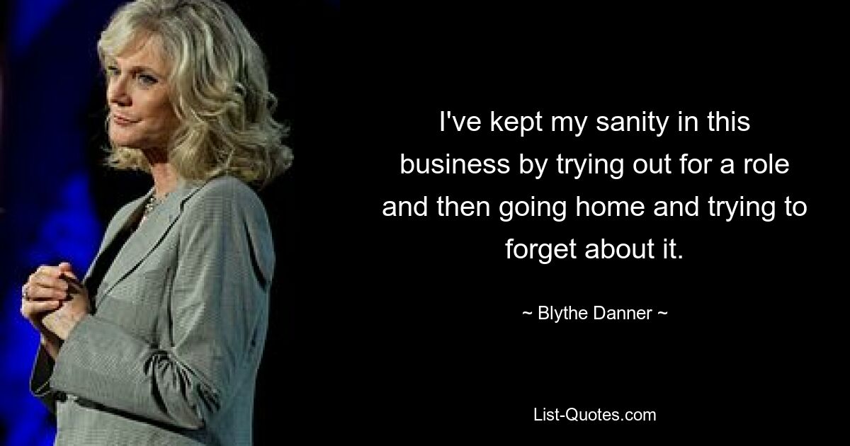 I've kept my sanity in this business by trying out for a role and then going home and trying to forget about it. — © Blythe Danner