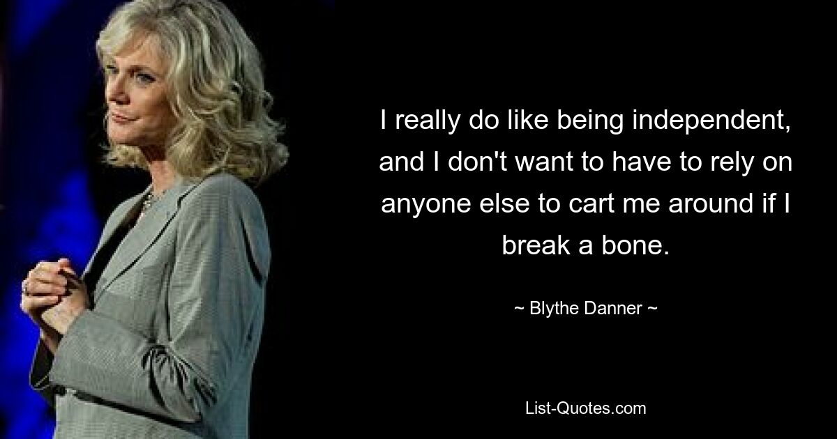 I really do like being independent, and I don't want to have to rely on anyone else to cart me around if I break a bone. — © Blythe Danner