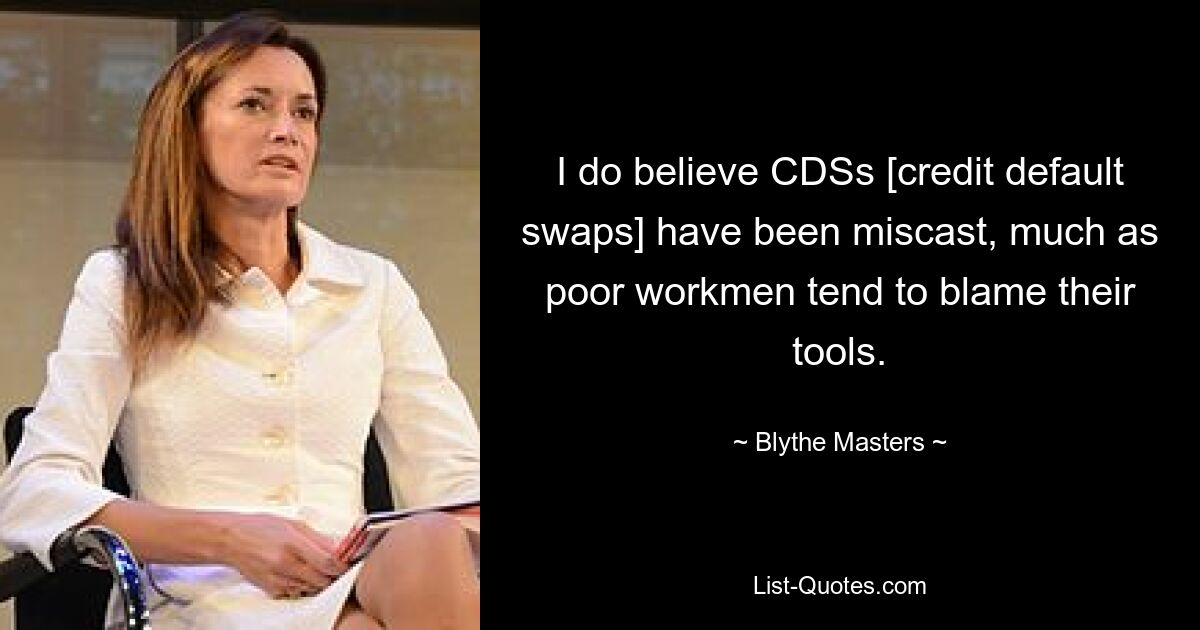 I do believe CDSs [credit default swaps] have been miscast, much as poor workmen tend to blame their tools. — © Blythe Masters