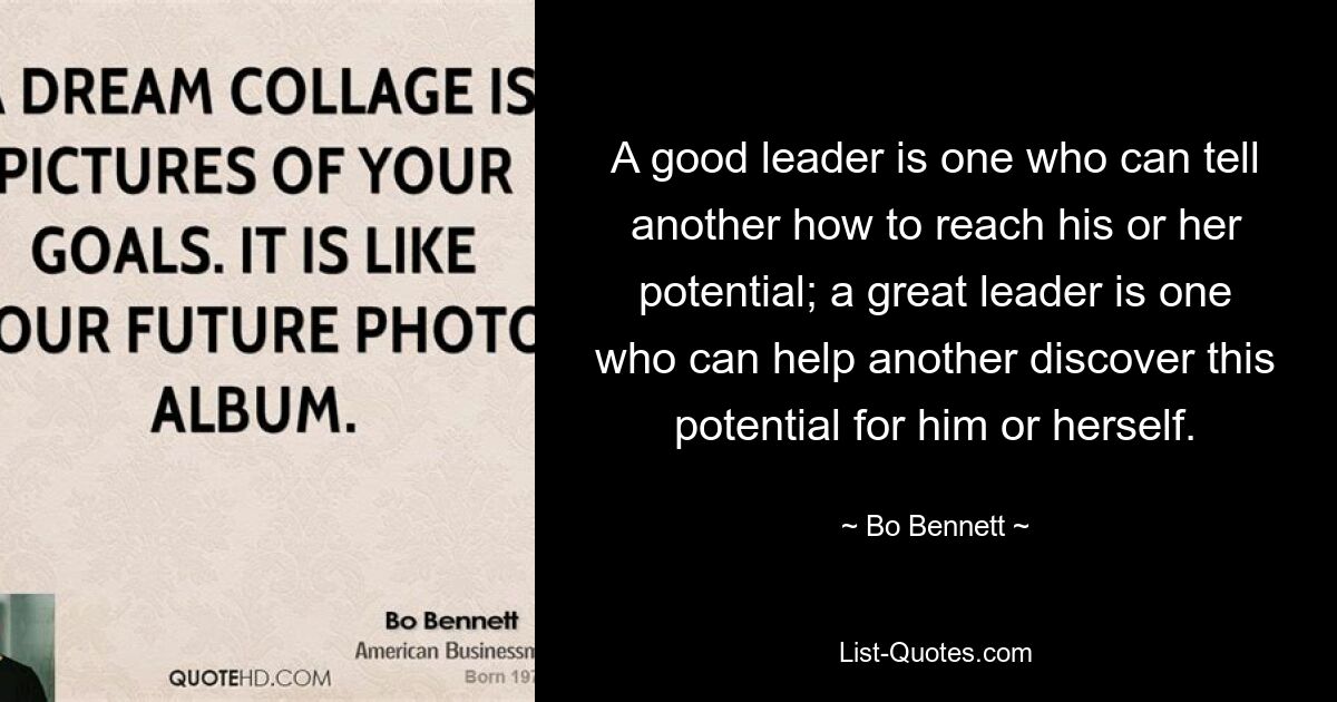 A good leader is one who can tell another how to reach his or her potential; a great leader is one who can help another discover this potential for him or herself. — © Bo Bennett