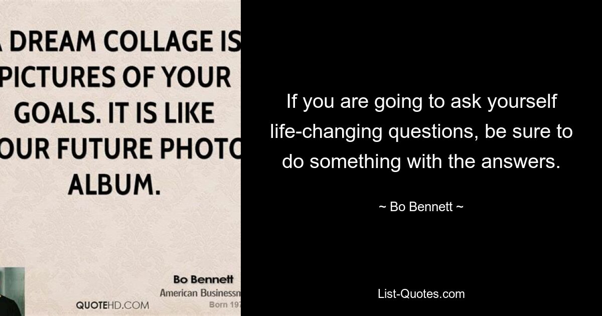 If you are going to ask yourself life-changing questions, be sure to do something with the answers. — © Bo Bennett