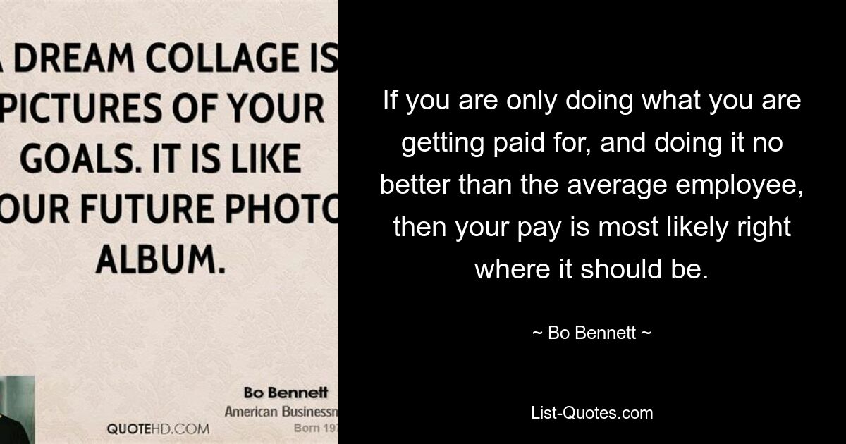 If you are only doing what you are getting paid for, and doing it no better than the average employee, then your pay is most likely right where it should be. — © Bo Bennett