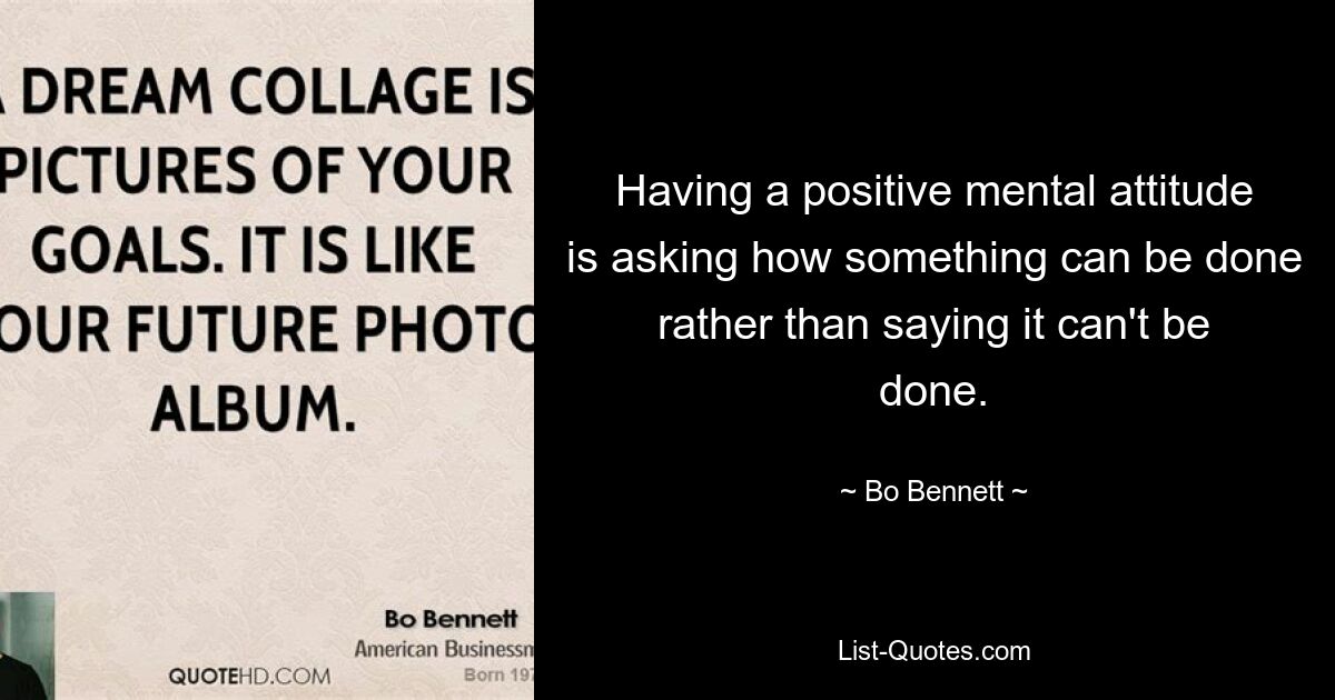 Having a positive mental attitude is asking how something can be done rather than saying it can't be done. — © Bo Bennett