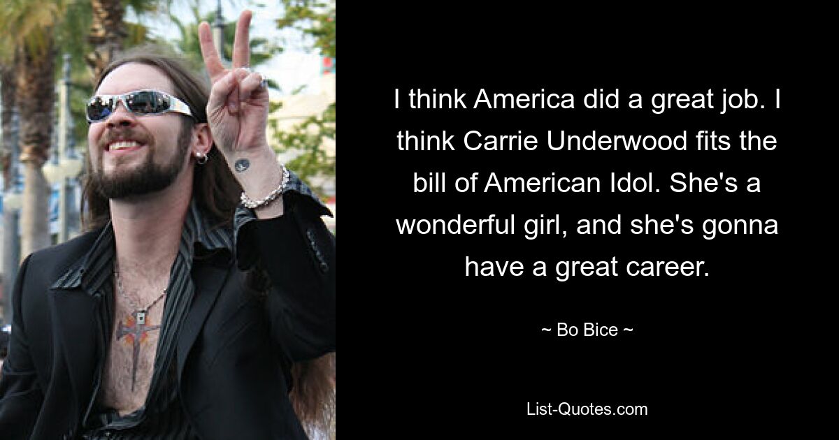 I think America did a great job. I think Carrie Underwood fits the bill of American Idol. She's a wonderful girl, and she's gonna have a great career. — © Bo Bice