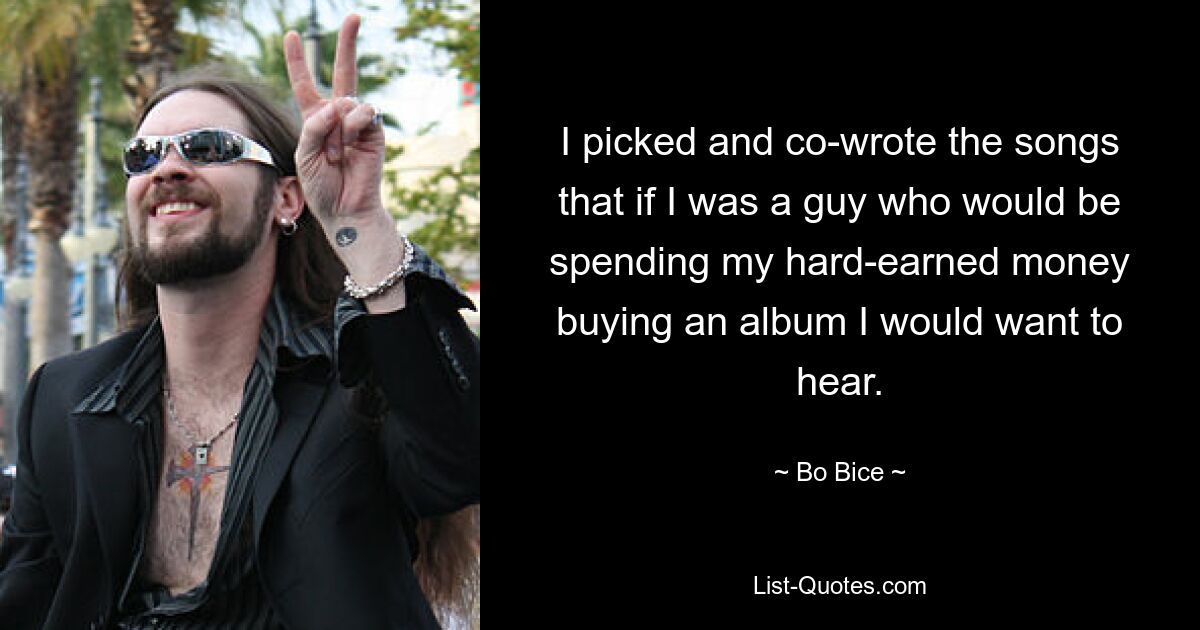 I picked and co-wrote the songs that if I was a guy who would be spending my hard-earned money buying an album I would want to hear. — © Bo Bice