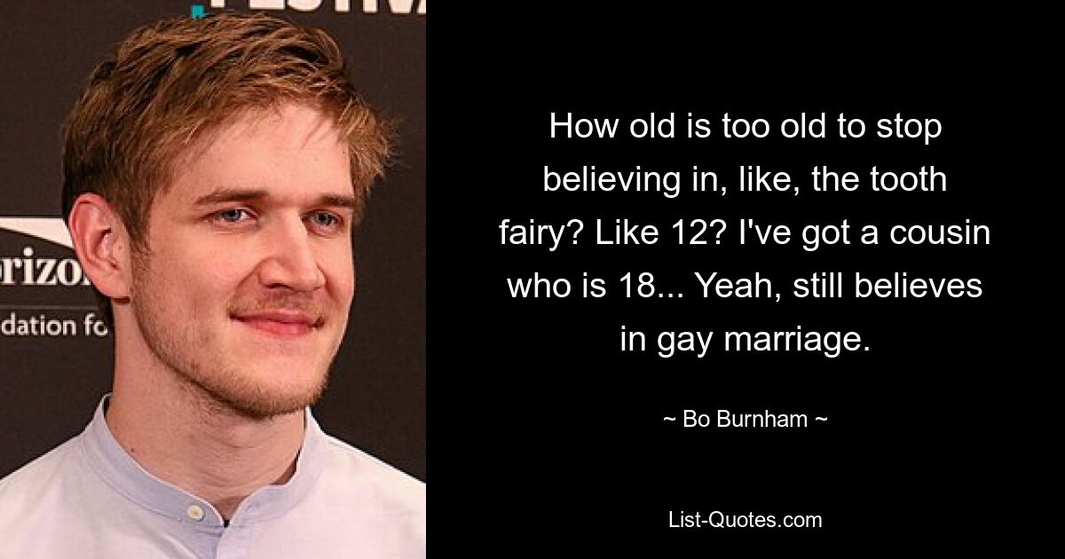 How old is too old to stop believing in, like, the tooth fairy? Like 12? I've got a cousin who is 18... Yeah, still believes in gay marriage. — © Bo Burnham