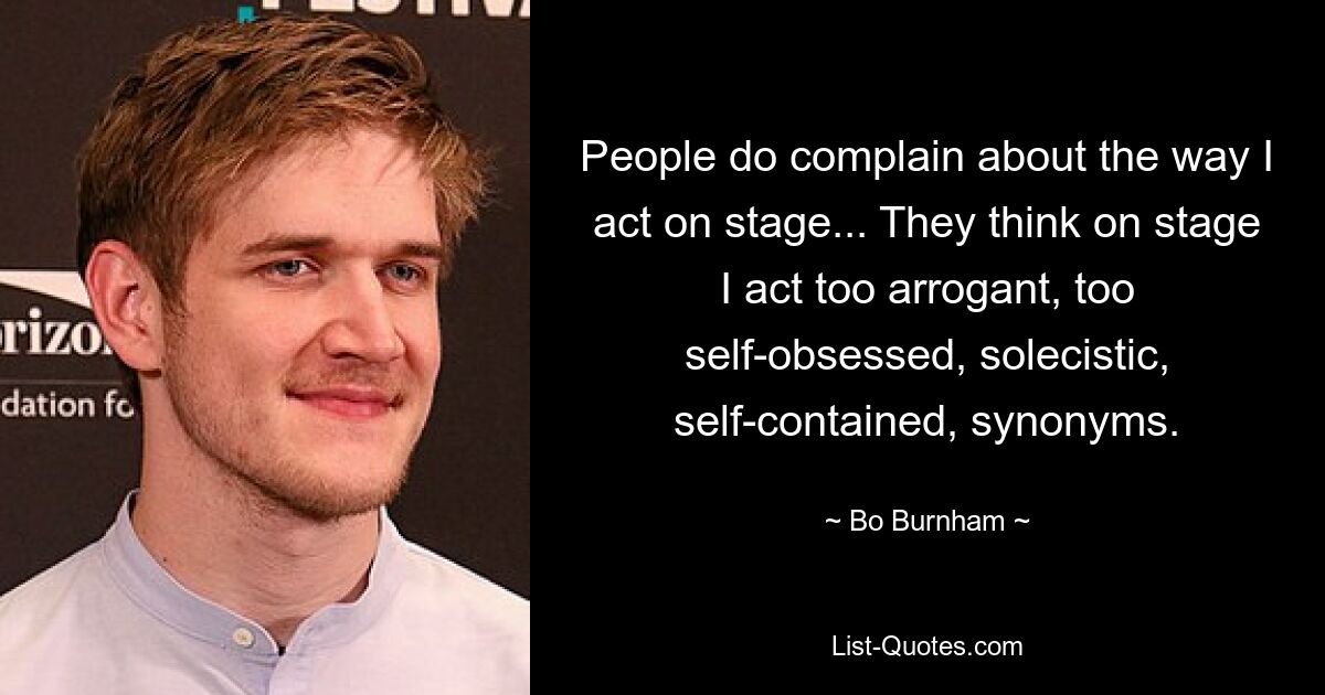 People do complain about the way I act on stage... They think on stage I act too arrogant, too self-obsessed, solecistic, self-contained, synonyms. — © Bo Burnham