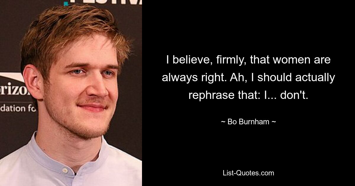 I believe, firmly, that women are always right. Ah, I should actually rephrase that: I... don't. — © Bo Burnham