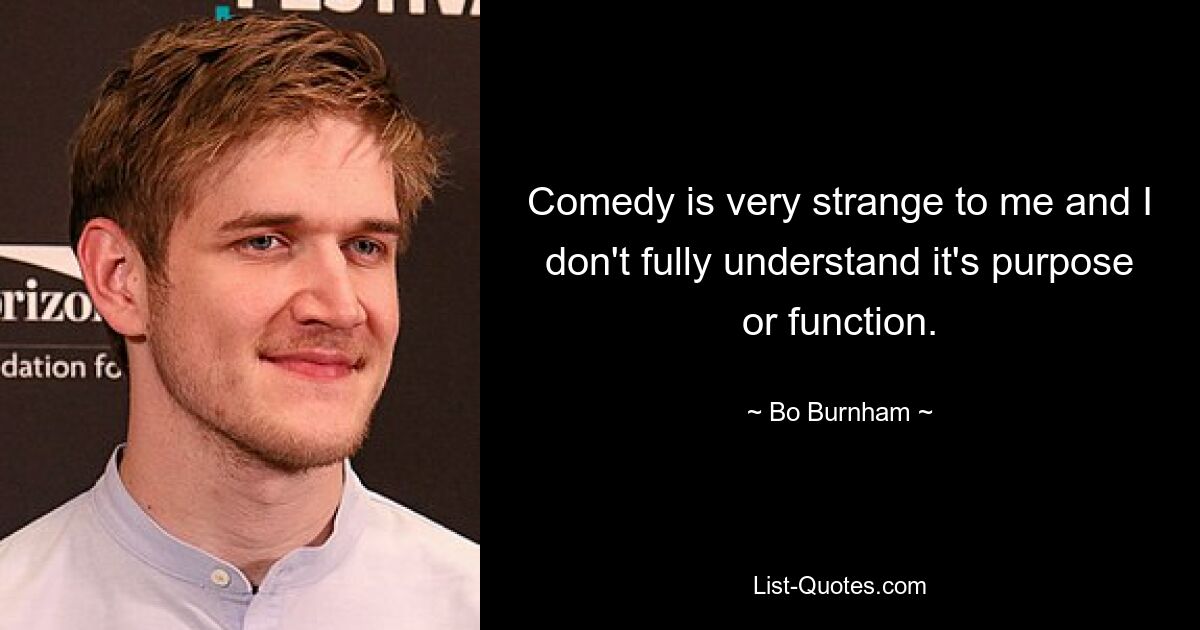 Comedy is very strange to me and I don't fully understand it's purpose or function. — © Bo Burnham