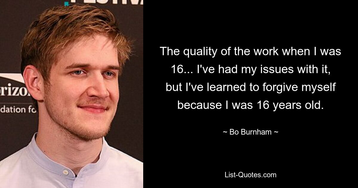 The quality of the work when I was 16... I've had my issues with it, but I've learned to forgive myself because I was 16 years old. — © Bo Burnham