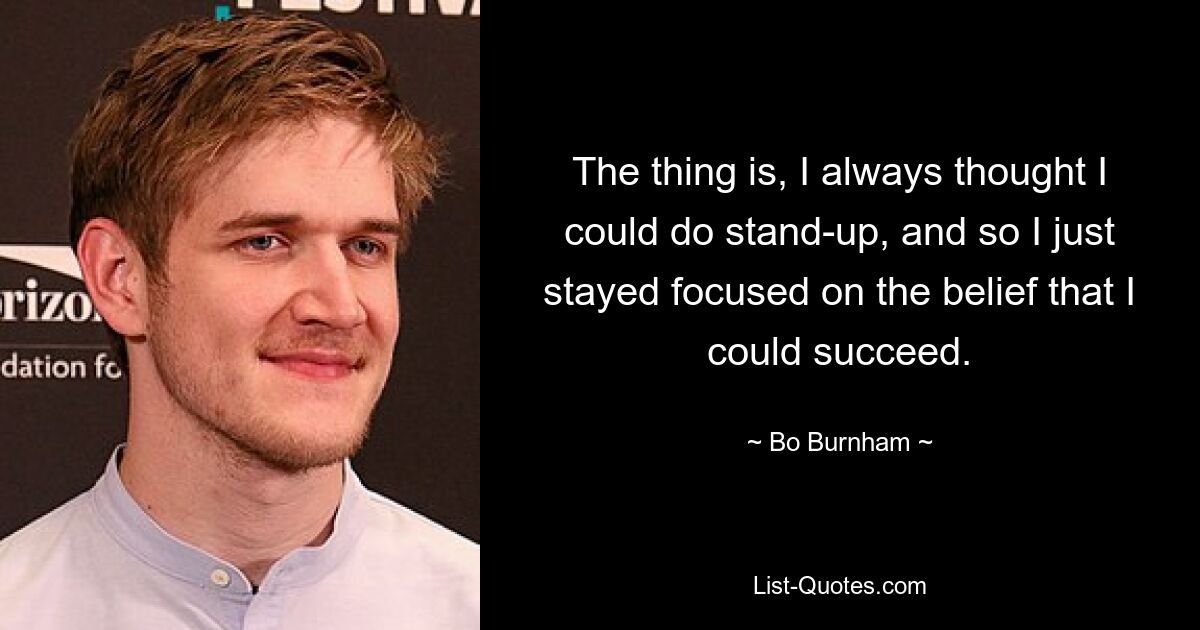 The thing is, I always thought I could do stand-up, and so I just stayed focused on the belief that I could succeed. — © Bo Burnham