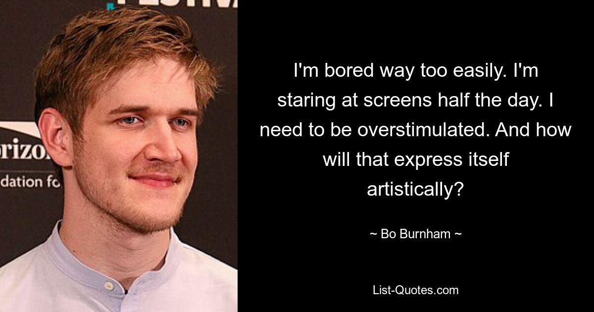 I'm bored way too easily. I'm staring at screens half the day. I need to be overstimulated. And how will that express itself artistically? — © Bo Burnham