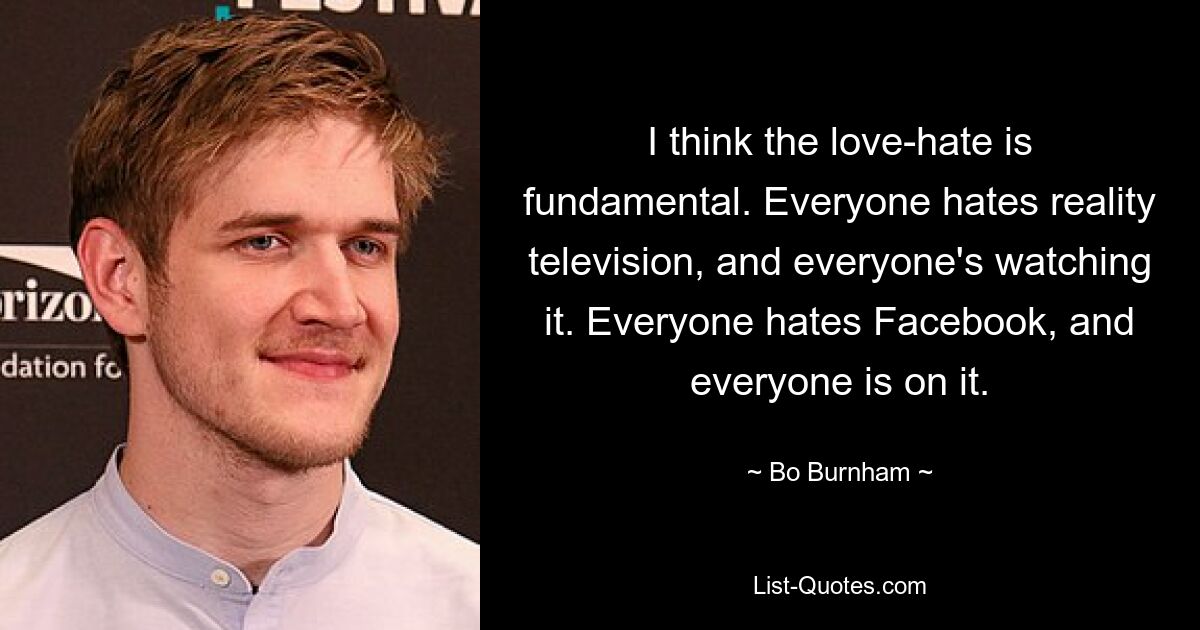 I think the love-hate is fundamental. Everyone hates reality television, and everyone's watching it. Everyone hates Facebook, and everyone is on it. — © Bo Burnham