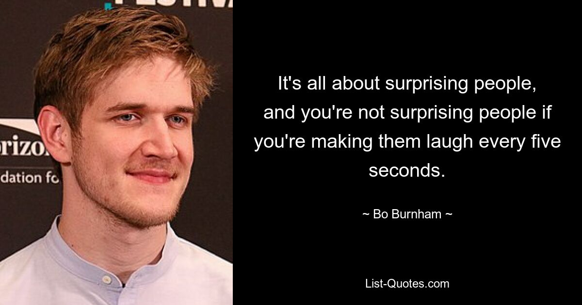 It's all about surprising people, and you're not surprising people if you're making them laugh every five seconds. — © Bo Burnham