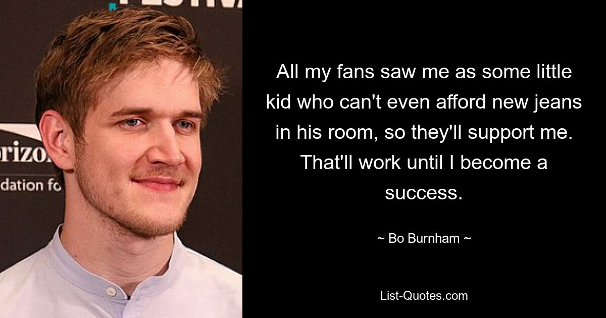 All my fans saw me as some little kid who can't even afford new jeans in his room, so they'll support me. That'll work until I become a success. — © Bo Burnham