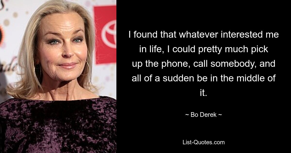 I found that whatever interested me in life, I could pretty much pick up the phone, call somebody, and all of a sudden be in the middle of it. — © Bo Derek