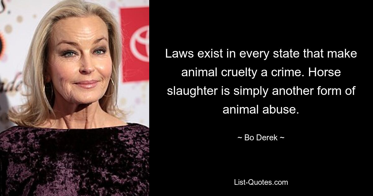 Laws exist in every state that make animal cruelty a crime. Horse slaughter is simply another form of animal abuse. — © Bo Derek