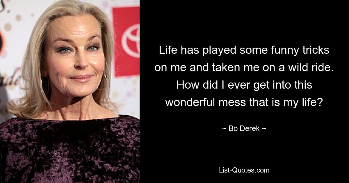 Life has played some funny tricks on me and taken me on a wild ride. How did I ever get into this wonderful mess that is my life? — © Bo Derek