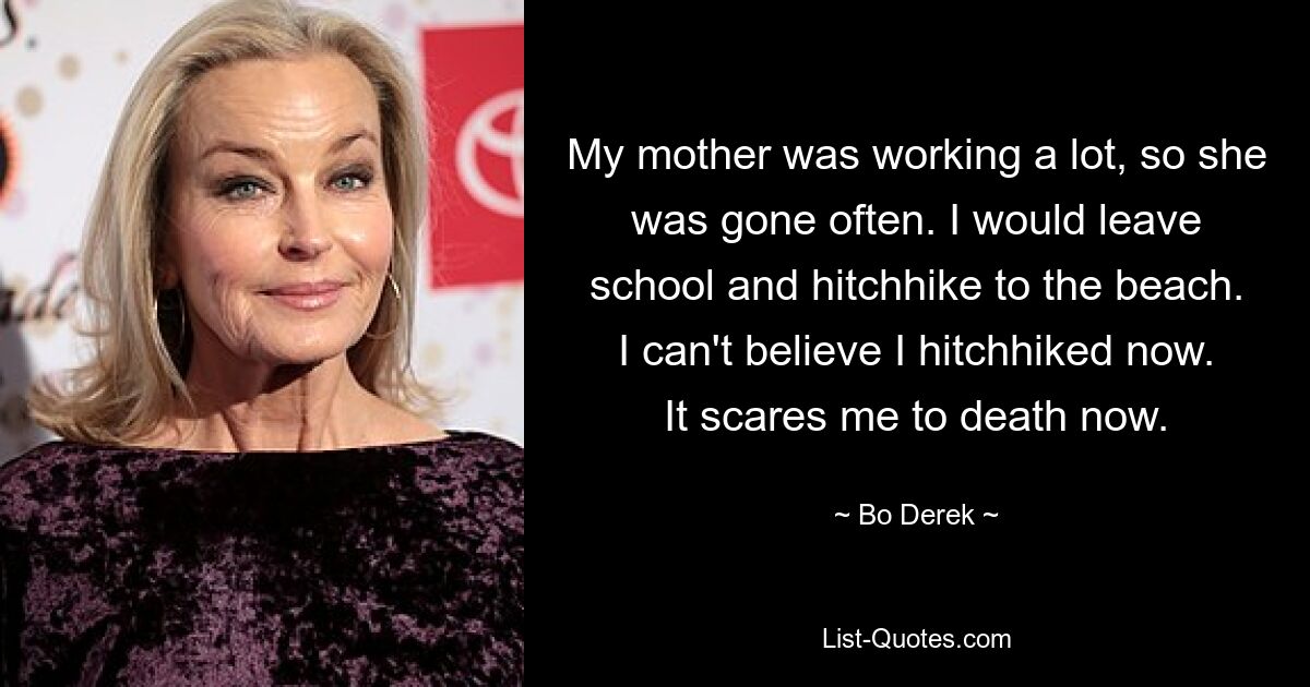 My mother was working a lot, so she was gone often. I would leave school and hitchhike to the beach. I can't believe I hitchhiked now. It scares me to death now. — © Bo Derek