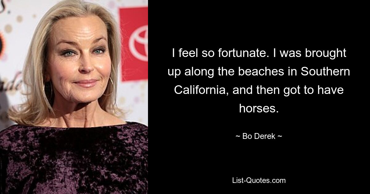 I feel so fortunate. I was brought up along the beaches in Southern California, and then got to have horses. — © Bo Derek