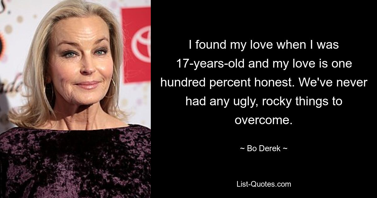 I found my love when I was 17-years-old and my love is one hundred percent honest. We've never had any ugly, rocky things to overcome. — © Bo Derek