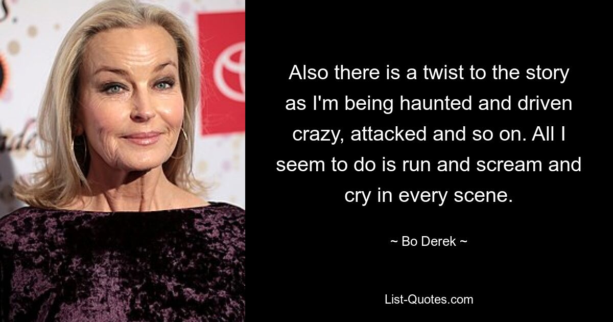 Also there is a twist to the story as I'm being haunted and driven crazy, attacked and so on. All I seem to do is run and scream and cry in every scene. — © Bo Derek