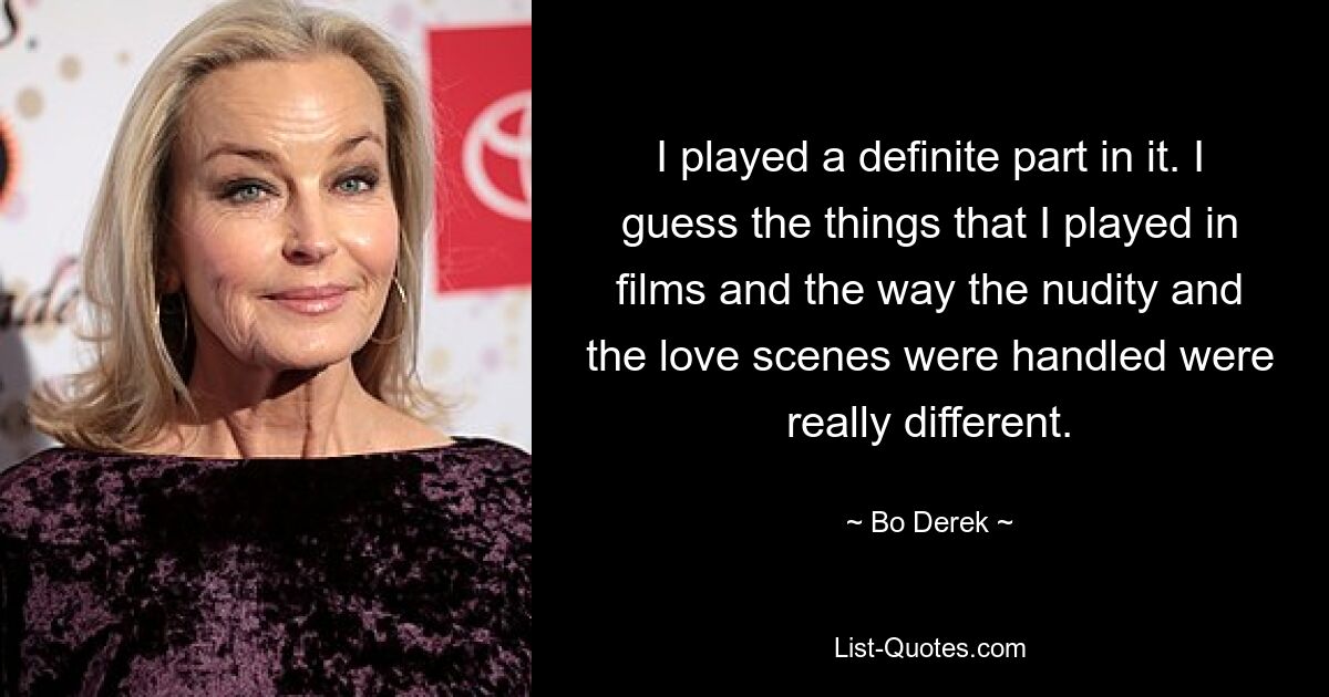 I played a definite part in it. I guess the things that I played in films and the way the nudity and the love scenes were handled were really different. — © Bo Derek