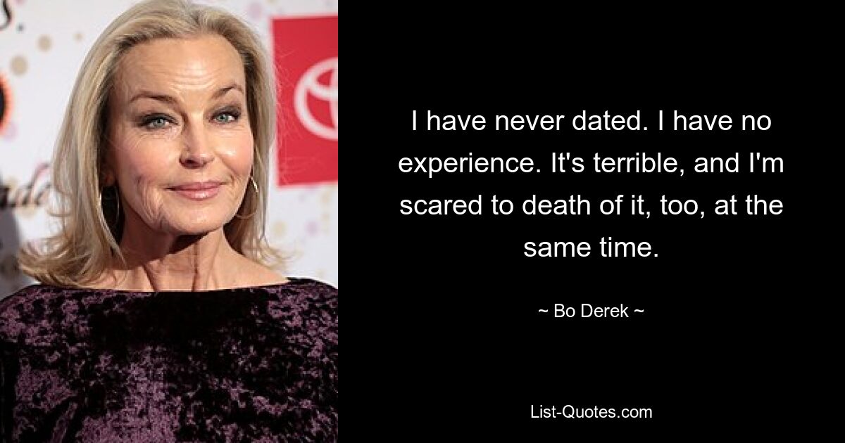 I have never dated. I have no experience. It's terrible, and I'm scared to death of it, too, at the same time. — © Bo Derek