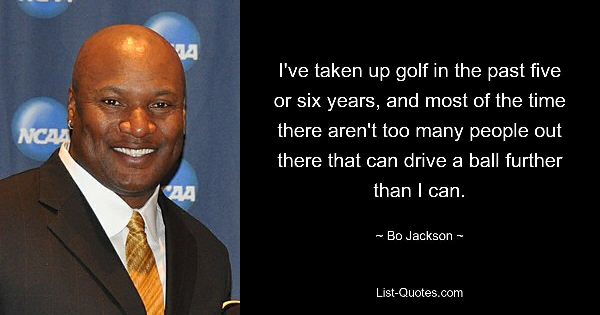 I've taken up golf in the past five or six years, and most of the time there aren't too many people out there that can drive a ball further than I can. — © Bo Jackson