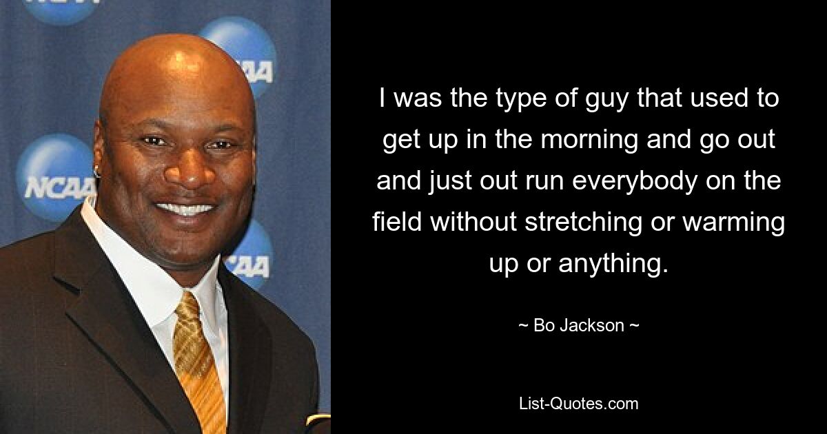 I was the type of guy that used to get up in the morning and go out and just out run everybody on the field without stretching or warming up or anything. — © Bo Jackson