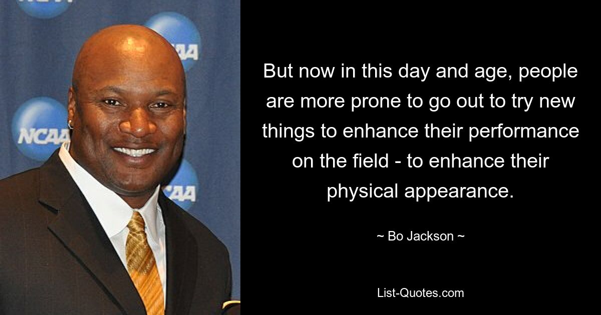 But now in this day and age, people are more prone to go out to try new things to enhance their performance on the field - to enhance their physical appearance. — © Bo Jackson