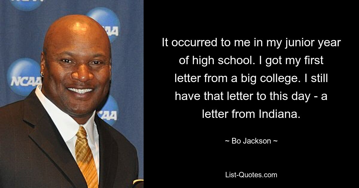 It occurred to me in my junior year of high school. I got my first letter from a big college. I still have that letter to this day - a letter from Indiana. — © Bo Jackson