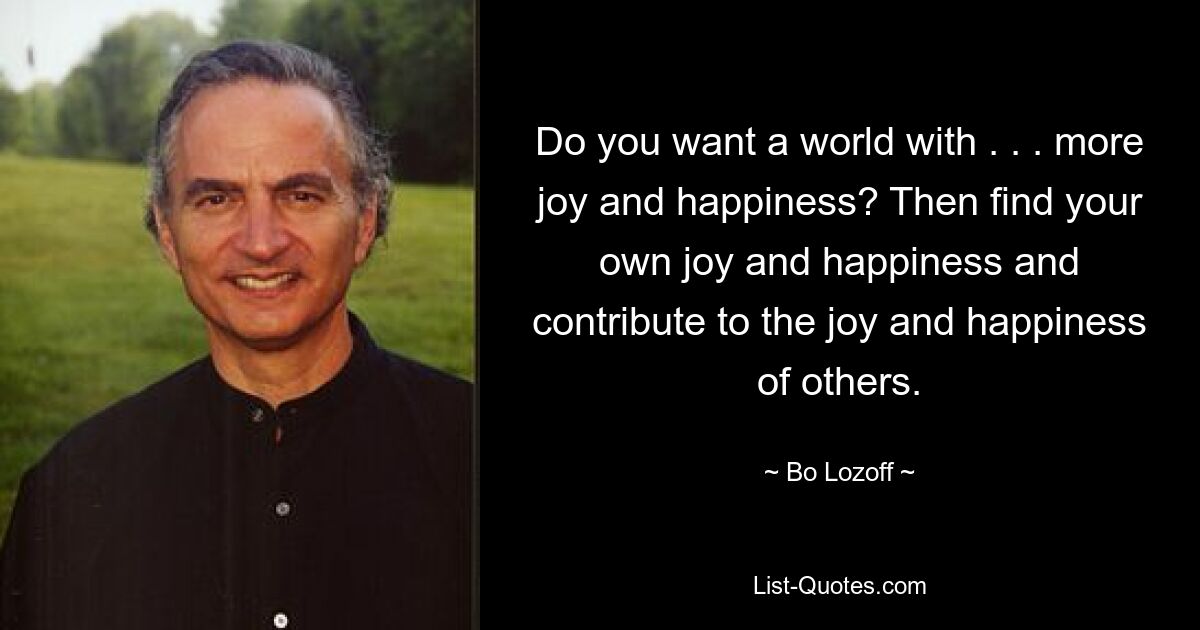 Do you want a world with . . . more joy and happiness? Then find your own joy and happiness and contribute to the joy and happiness of others. — © Bo Lozoff