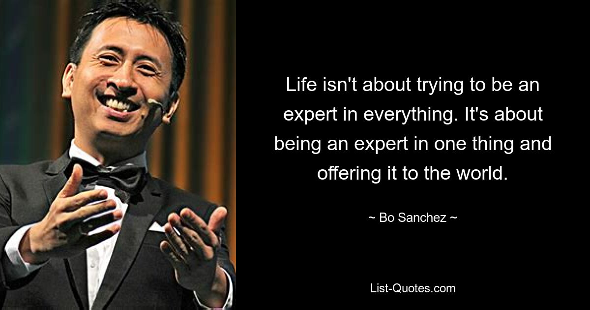 Life isn't about trying to be an expert in everything. It's about being an expert in one thing and offering it to the world. — © Bo Sanchez