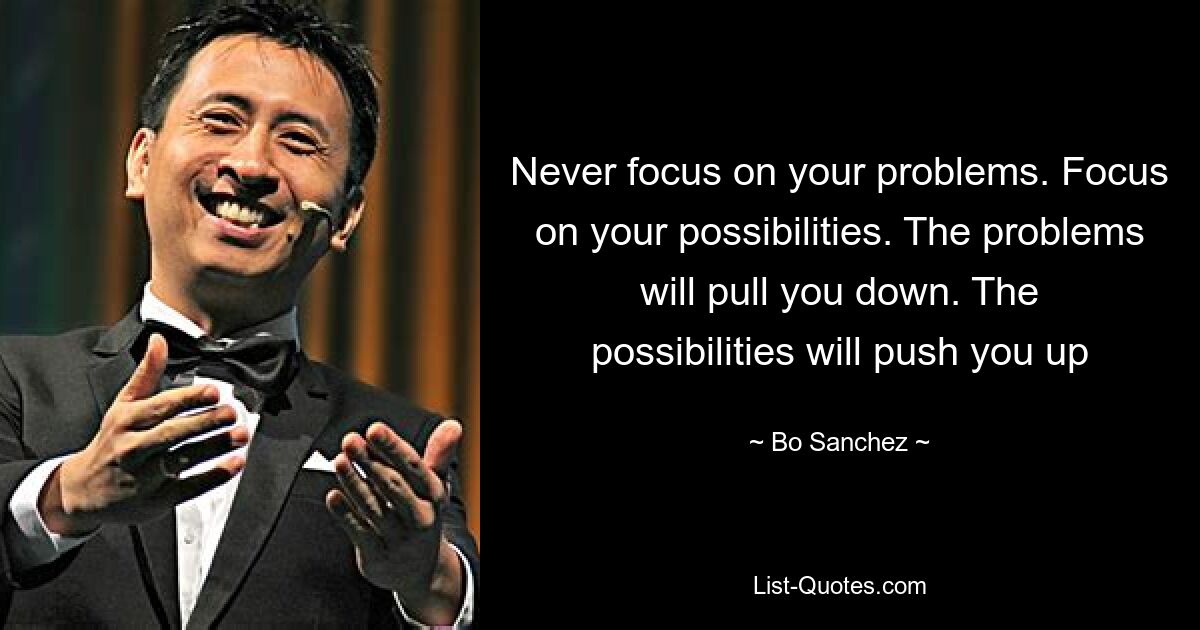 Never focus on your problems. Focus on your possibilities. The problems will pull you down. The possibilities will push you up — © Bo Sanchez