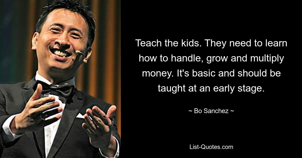 Teach the kids. They need to learn how to handle, grow and multiply money. It's basic and should be taught at an early stage. — © Bo Sanchez