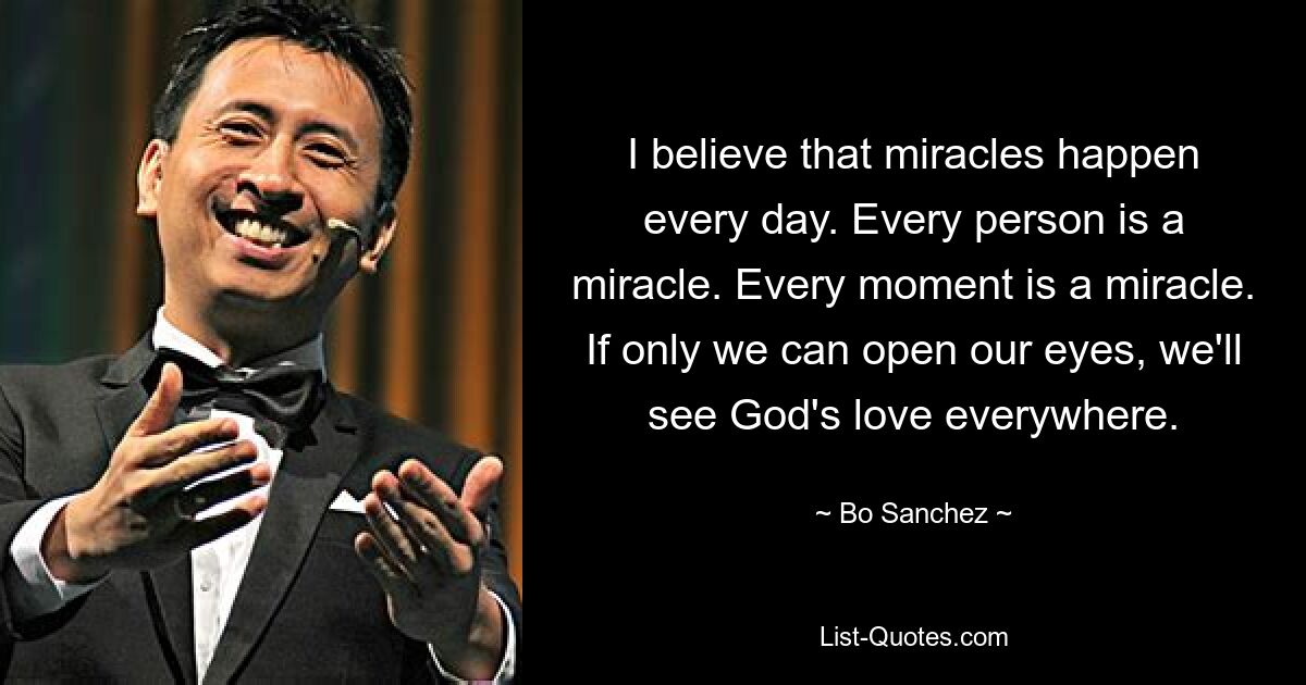 I believe that miracles happen every day. Every person is a miracle. Every moment is a miracle. If only we can open our eyes, we'll see God's love everywhere. — © Bo Sanchez