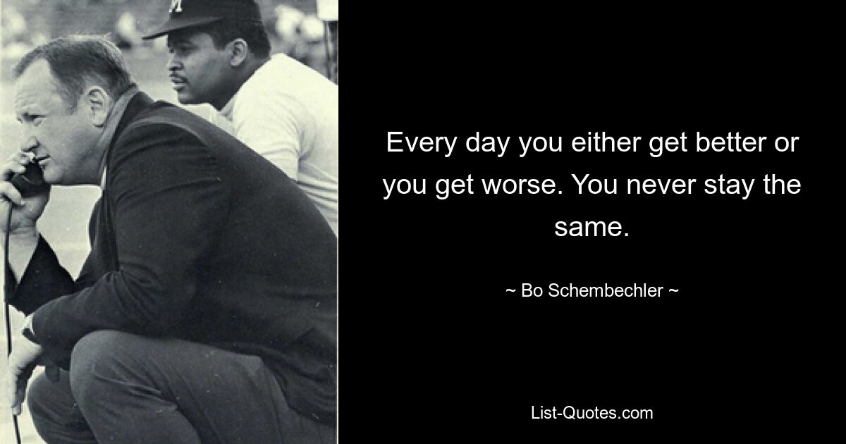 Every day you either get better or you get worse. You never stay the same. — © Bo Schembechler