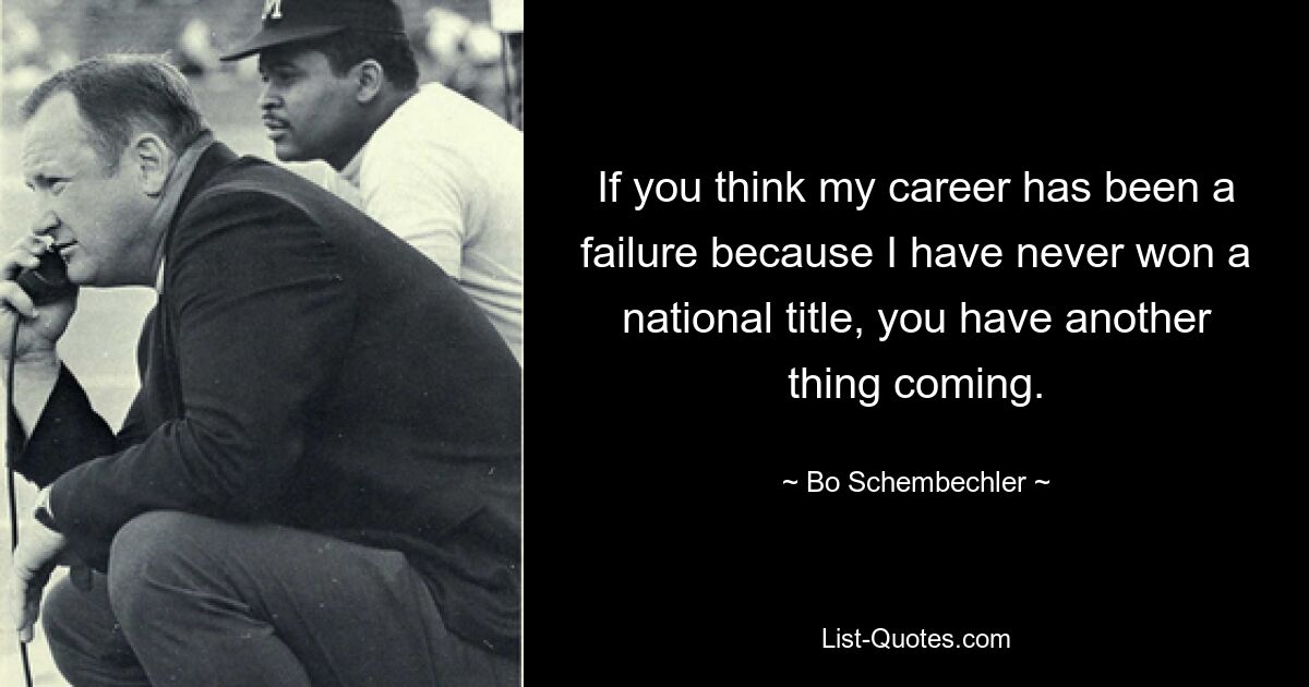 If you think my career has been a failure because I have never won a national title, you have another thing coming. — © Bo Schembechler