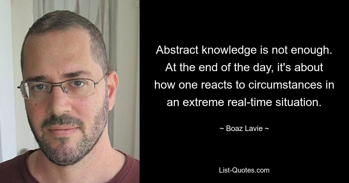 Abstract knowledge is not enough. At the end of the day, it's about how one reacts to circumstances in an extreme real-time situation. — © Boaz Lavie