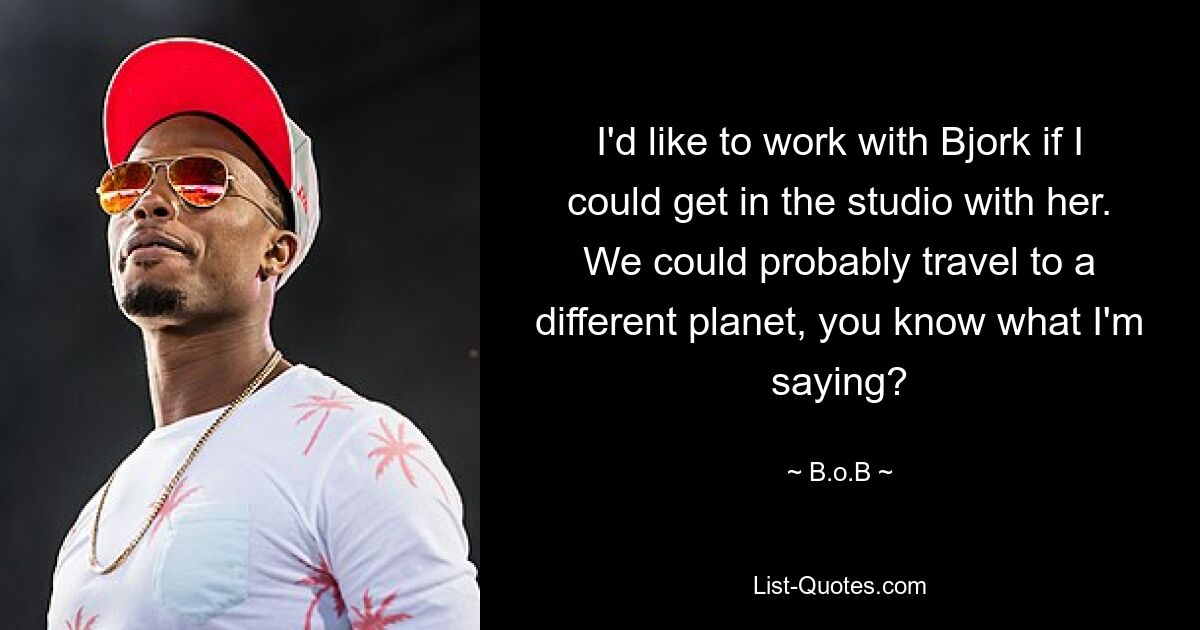 I'd like to work with Bjork if I could get in the studio with her. We could probably travel to a different planet, you know what I'm saying? — © B.o.B