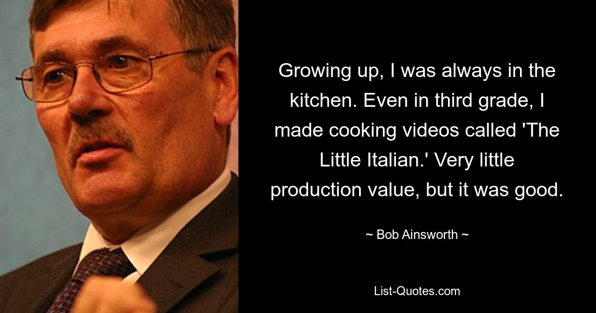 Growing up, I was always in the kitchen. Even in third grade, I made cooking videos called 'The Little Italian.' Very little production value, but it was good. — © Bob Ainsworth