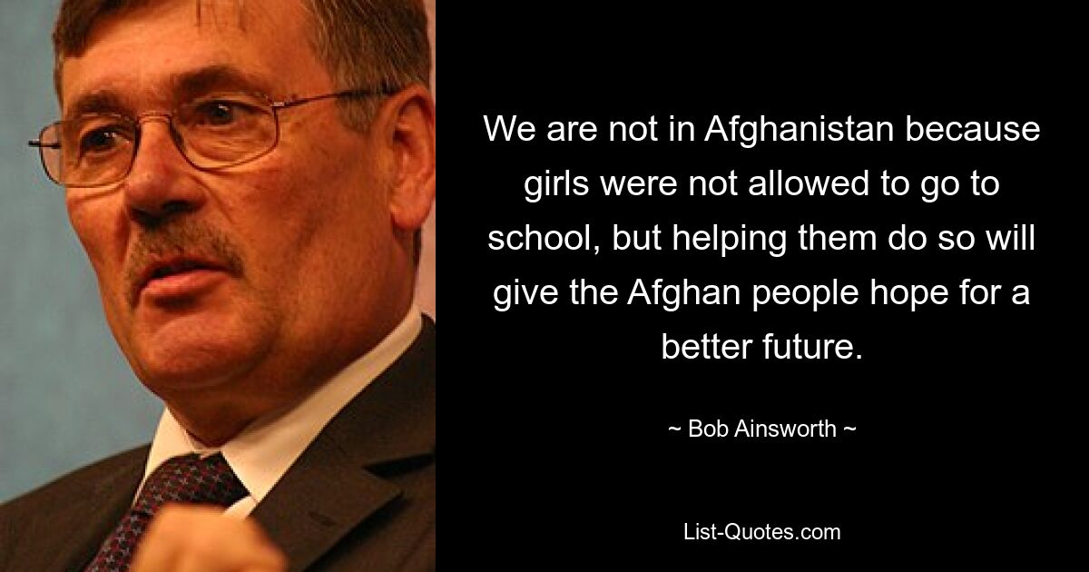 We are not in Afghanistan because girls were not allowed to go to school, but helping them do so will give the Afghan people hope for a better future. — © Bob Ainsworth