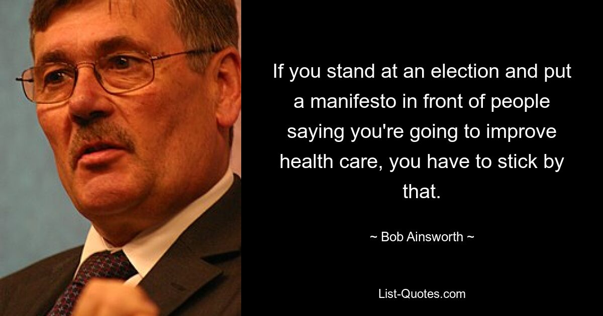 If you stand at an election and put a manifesto in front of people saying you're going to improve health care, you have to stick by that. — © Bob Ainsworth