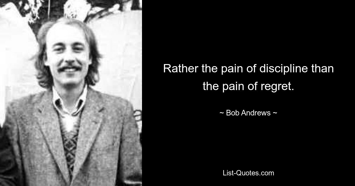 Rather the pain of discipline than the pain of regret. — © Bob Andrews